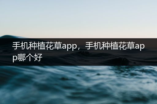 手机种植花草app，手机种植花草app哪个好