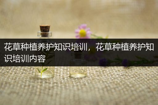 花草种植养护知识培训，花草种植养护知识培训内容