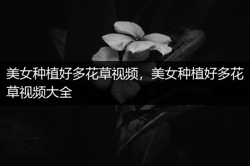 美女种植好多花草视频，美女种植好多花草视频大全