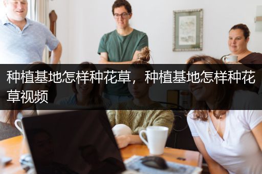 种植基地怎样种花草，种植基地怎样种花草视频