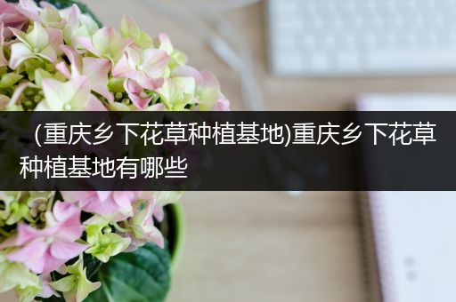 （重庆乡下花草种植基地)重庆乡下花草种植基地有哪些