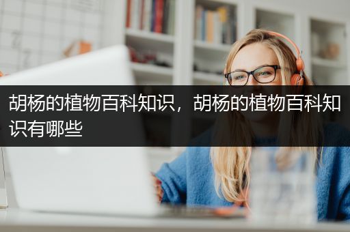 胡杨的植物百科知识，胡杨的植物百科知识有哪些