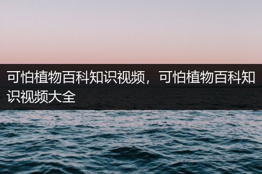 可怕植物百科知识视频，可怕植物百科知识视频大全