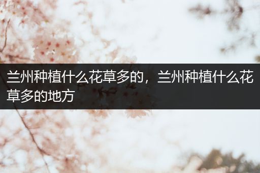 兰州种植什么花草多的，兰州种植什么花草多的地方