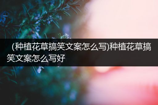 （种植花草搞笑文案怎么写)种植花草搞笑文案怎么写好