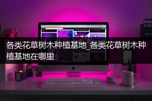 各类花草树木种植基地_各类花草树木种植基地在哪里