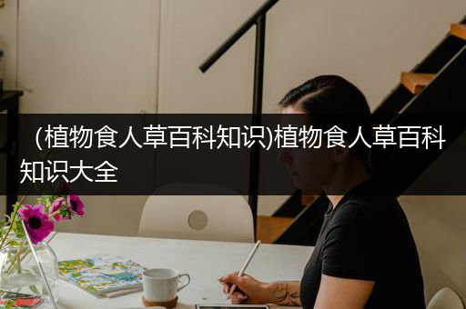 （植物食人草百科知识)植物食人草百科知识大全