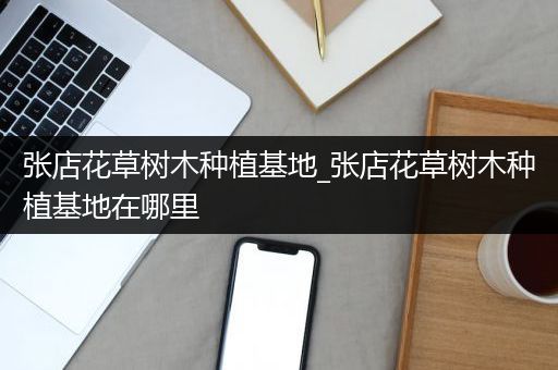 张店花草树木种植基地_张店花草树木种植基地在哪里