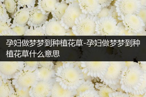 孕妇做梦梦到种植花草-孕妇做梦梦到种植花草什么意思