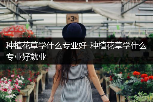 种植花草学什么专业好-种植花草学什么专业好就业