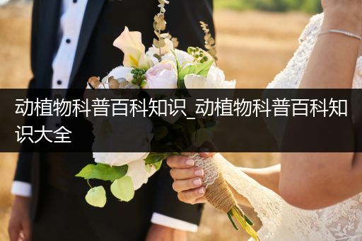 动植物科普百科知识_动植物科普百科知识大全