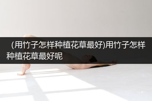 （用竹子怎样种植花草最好)用竹子怎样种植花草最好呢