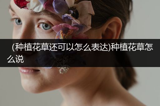 （种植花草还可以怎么表达)种植花草怎么说