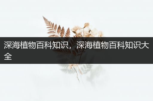 深海植物百科知识，深海植物百科知识大全