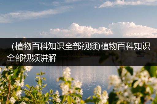 （植物百科知识全部视频)植物百科知识全部视频讲解