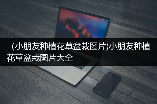 （小朋友种植花草盆栽图片)小朋友种植花草盆栽图片大全