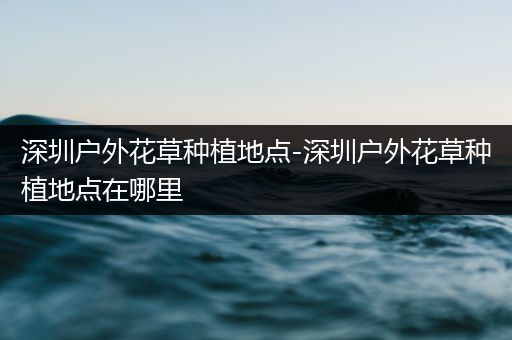 深圳户外花草种植地点-深圳户外花草种植地点在哪里