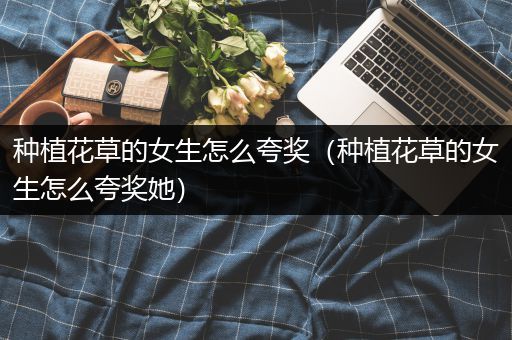 种植花草的女生怎么夸奖（种植花草的女生怎么夸奖她）