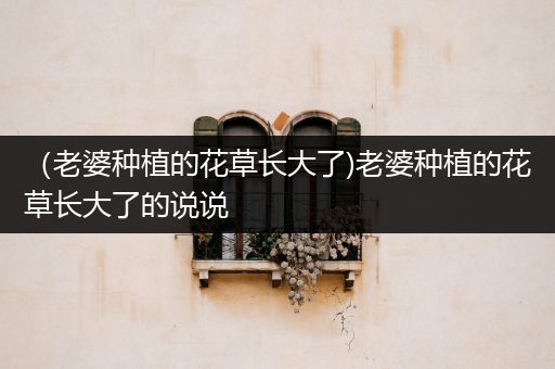 （老婆种植的花草长大了)老婆种植的花草长大了的说说