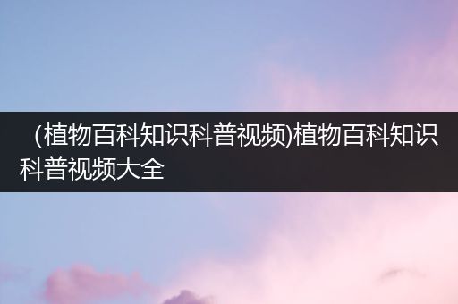 （植物百科知识科普视频)植物百科知识科普视频大全