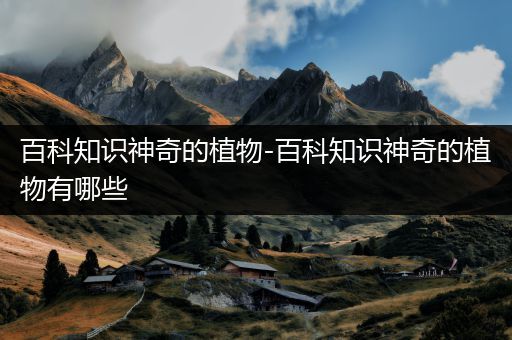百科知识神奇的植物-百科知识神奇的植物有哪些