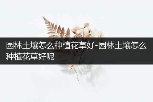 园林土壤怎么种植花草好-园林土壤怎么种植花草好呢