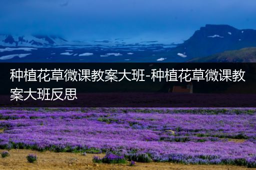 种植花草微课教案大班-种植花草微课教案大班反思
