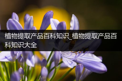 植物提取产品百科知识_植物提取产品百科知识大全