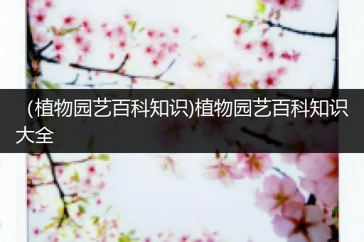 （植物园艺百科知识)植物园艺百科知识大全