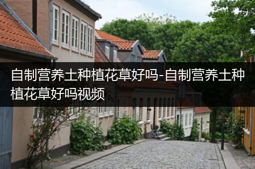 自制营养土种植花草好吗-自制营养土种植花草好吗视频