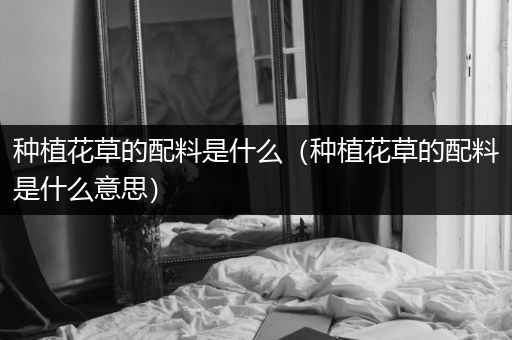 种植花草的配料是什么（种植花草的配料是什么意思）