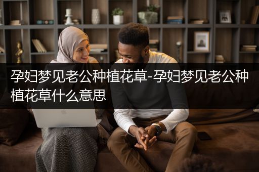孕妇梦见老公种植花草-孕妇梦见老公种植花草什么意思