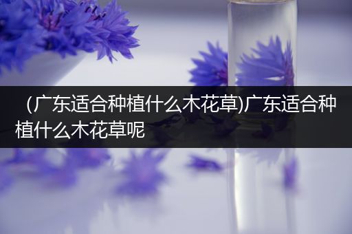 （广东适合种植什么木花草)广东适合种植什么木花草呢