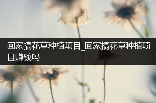 回家搞花草种植项目_回家搞花草种植项目赚钱吗