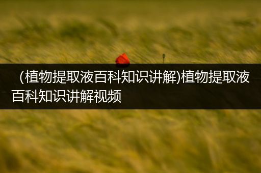 （植物提取液百科知识讲解)植物提取液百科知识讲解视频