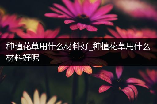 种植花草用什么材料好_种植花草用什么材料好呢