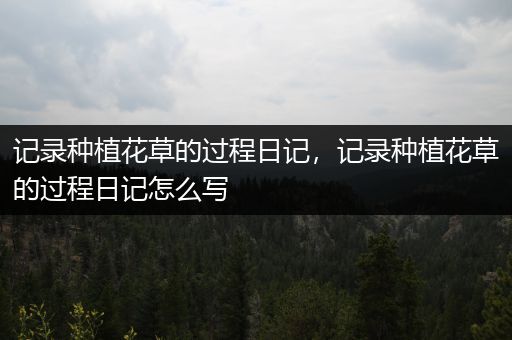 记录种植花草的过程日记，记录种植花草的过程日记怎么写