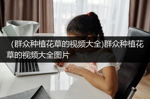 （群众种植花草的视频大全)群众种植花草的视频大全图片