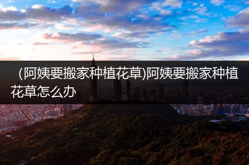 （阿姨要搬家种植花草)阿姨要搬家种植花草怎么办