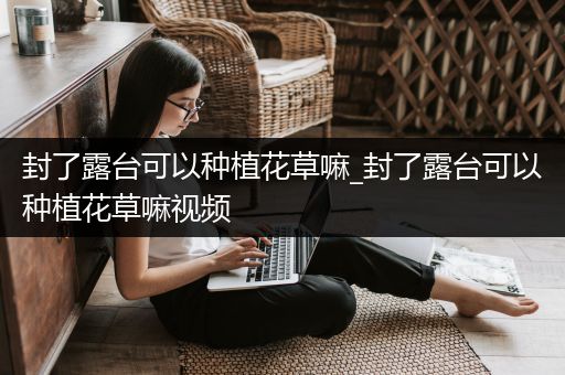 封了露台可以种植花草嘛_封了露台可以种植花草嘛视频