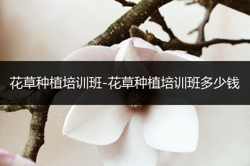 花草种植培训班-花草种植培训班多少钱