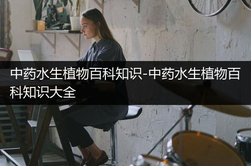 中药水生植物百科知识-中药水生植物百科知识大全