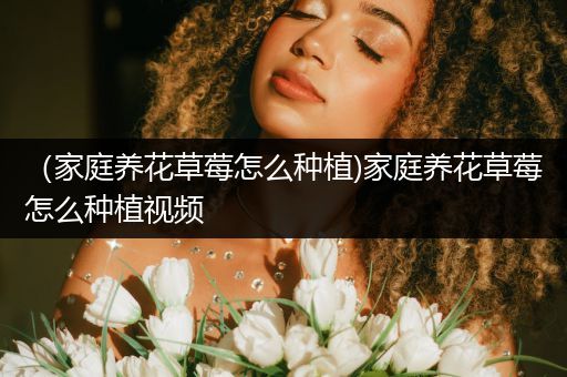 （家庭养花草莓怎么种植)家庭养花草莓怎么种植视频
