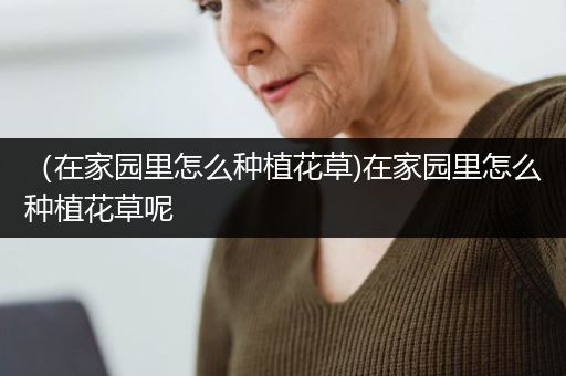 （在家园里怎么种植花草)在家园里怎么种植花草呢