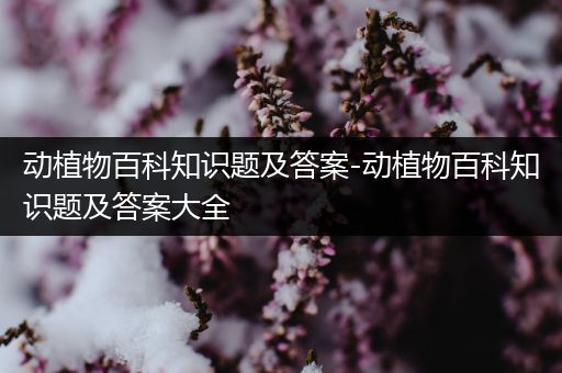 动植物百科知识题及答案-动植物百科知识题及答案大全