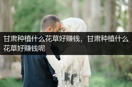 甘肃种植什么花草好赚钱，甘肃种植什么花草好赚钱呢