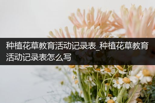 种植花草教育活动记录表_种植花草教育活动记录表怎么写