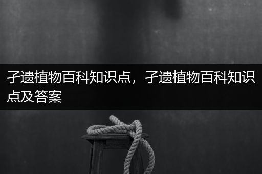 孑遗植物百科知识点，孑遗植物百科知识点及答案