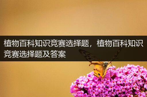 植物百科知识竞赛选择题，植物百科知识竞赛选择题及答案