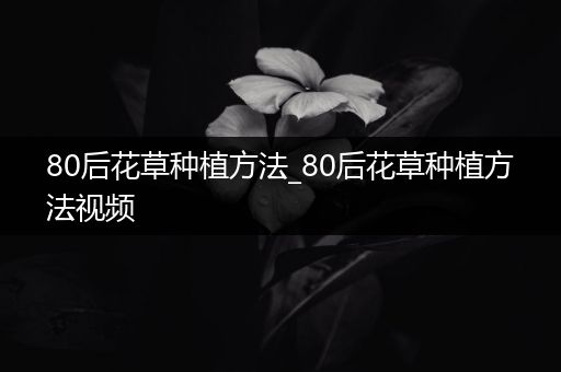 80后花草种植方法_80后花草种植方法视频
